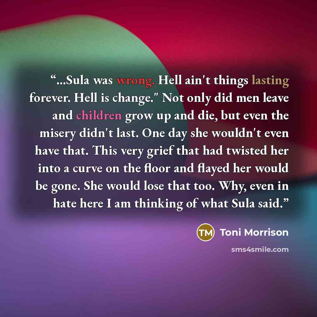 “...Sula was wrong. Hell ain't things lasting forever. Hell is change." Not only did men leave and children grow up and die, but even the misery didn't last. One day she wouldn't even have that. This very grief that had twisted her into a curve on the floor and flayed her would be gone. She would…” quote by Toni Morrison