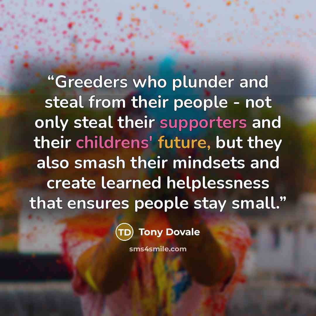“Greeders who plunder and steal from their people - not only steal their supporters and their childrens' future, but they also smash their mindsets and create learned helplessness that ensures people stay small.” quote by Tony Dovale