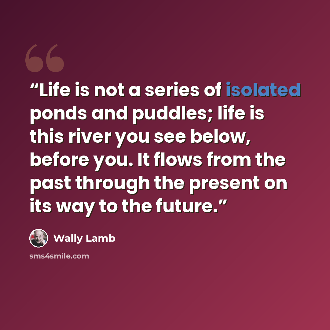 “Life is not a series of isolated ponds and puddles; life is this river you see below, before you. It flows from the past through the present on its way to the future.” quote by Wally Lamb