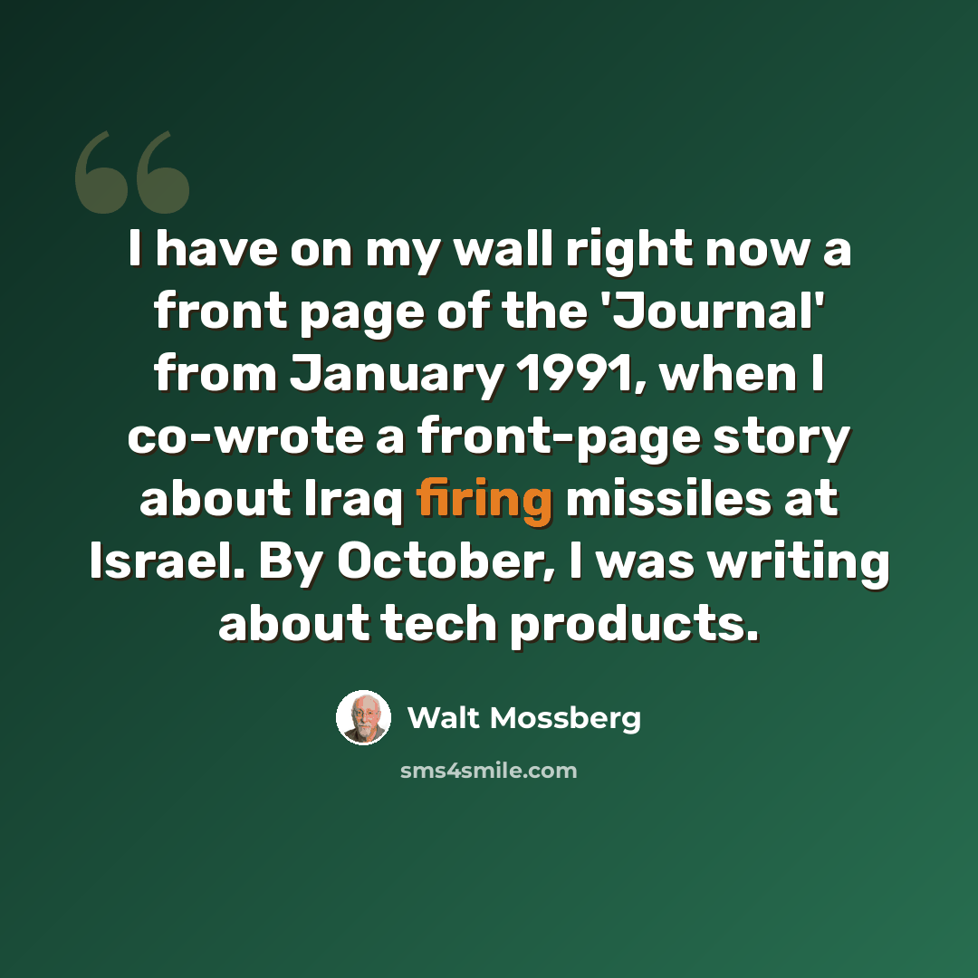 “I have on my wall right now a front page of the 'Journal' from January 1991, when I co-wrote a front-page story about Iraq firing missiles at Israel. By October, I was writing about tech products.” quote by Walt Mossberg