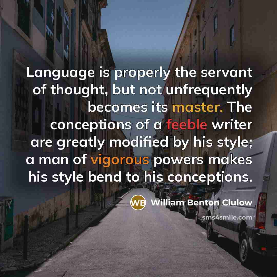 “Language is properly the servant of thought, but not unfrequently becomes its master. The conceptions of a feeble writer are greatly modified by his style; a man of vigorous powers makes his style bend to his conceptions.” quote by William Benton Clulow