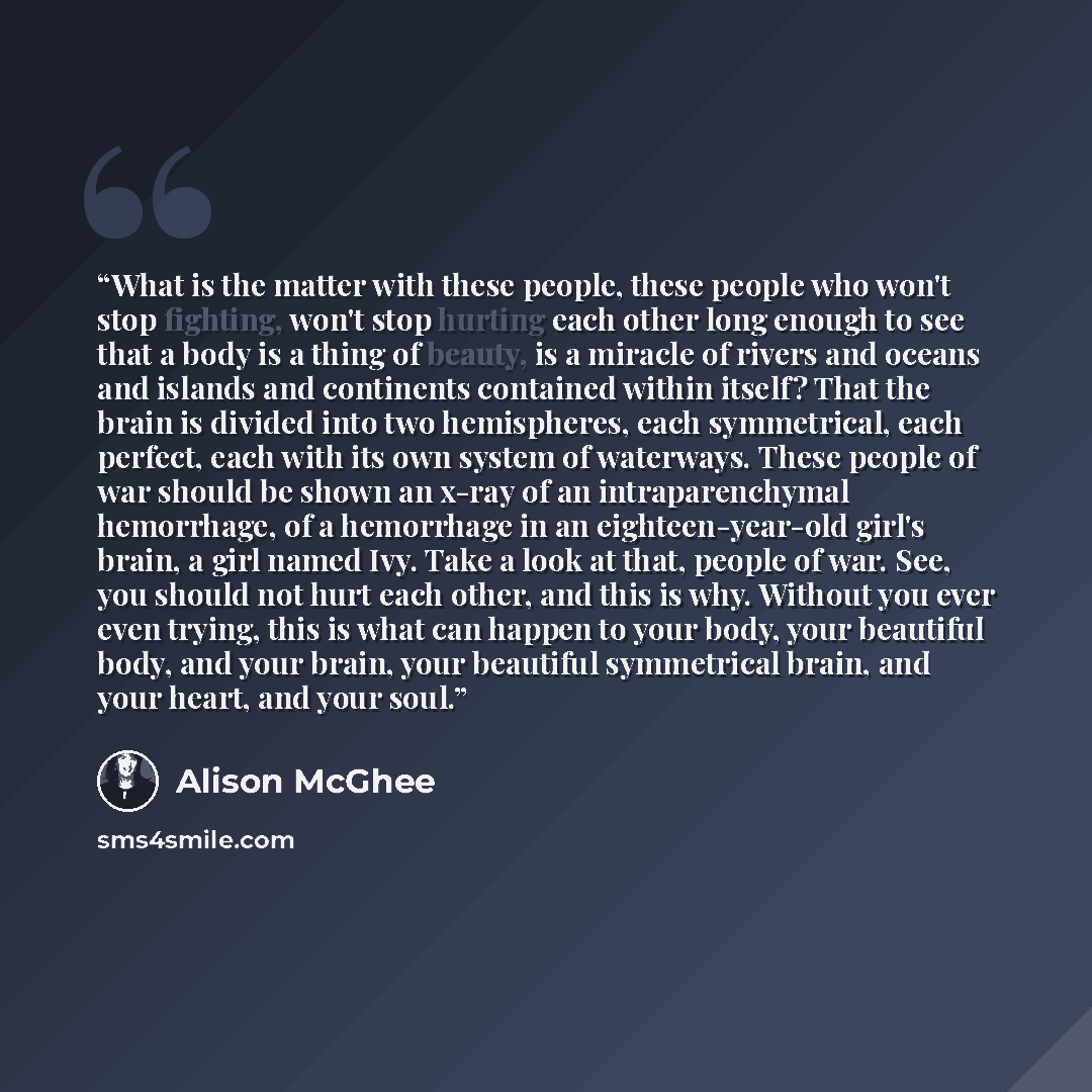 “What is the matter with these people, these people who won't stop fighting, won't stop hurting each other long enough to see that a body is a thing of beauty, is a miracle of rivers and oceans and islands and continents contained within itself? That the brain is divided into two hemispheres, each…” quote by Alison McGhee