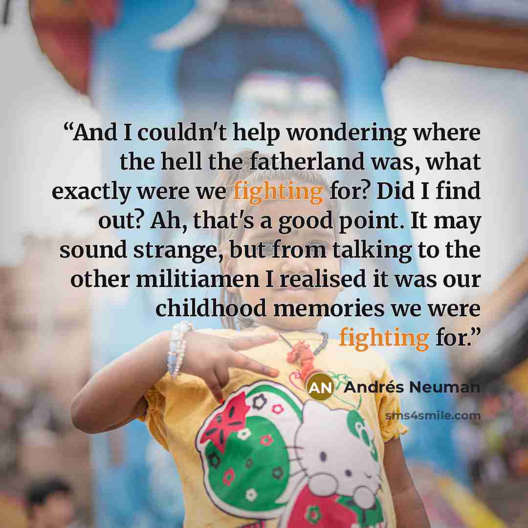 “And I couldn't help wondering where the hell the fatherland was, what exactly were we fighting for? Did I find out? Ah, that's a good point. It may sound strange, but from talking to the other militiamen I realised it was our childhood memories we were fighting for.” quote by Andrés Neuman