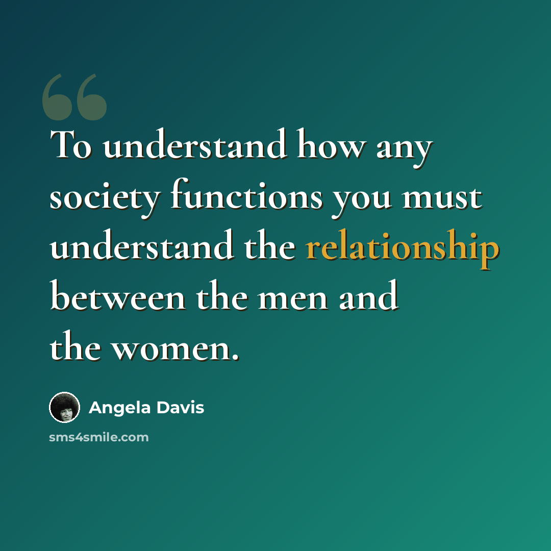 “To understand how any society functions you must understand the relationship between the men and the women.” quote by Angela Davis