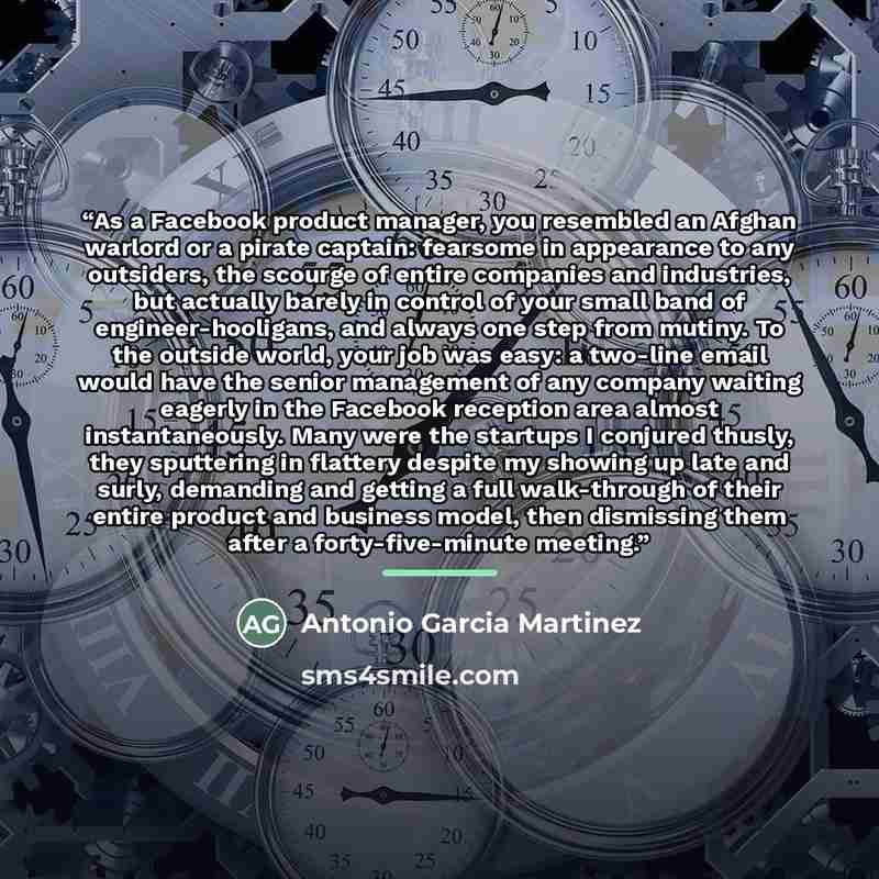 “As a Facebook product manager, you resembled an Afghan warlord or a pirate captain: fearsome in appearance to any outsiders, the scourge of entire companies and industries, but actually barely in control of your small band of engineer-hooligans, and always one step from mutiny. To the outside…” quote by Antonio Garcia Martinez