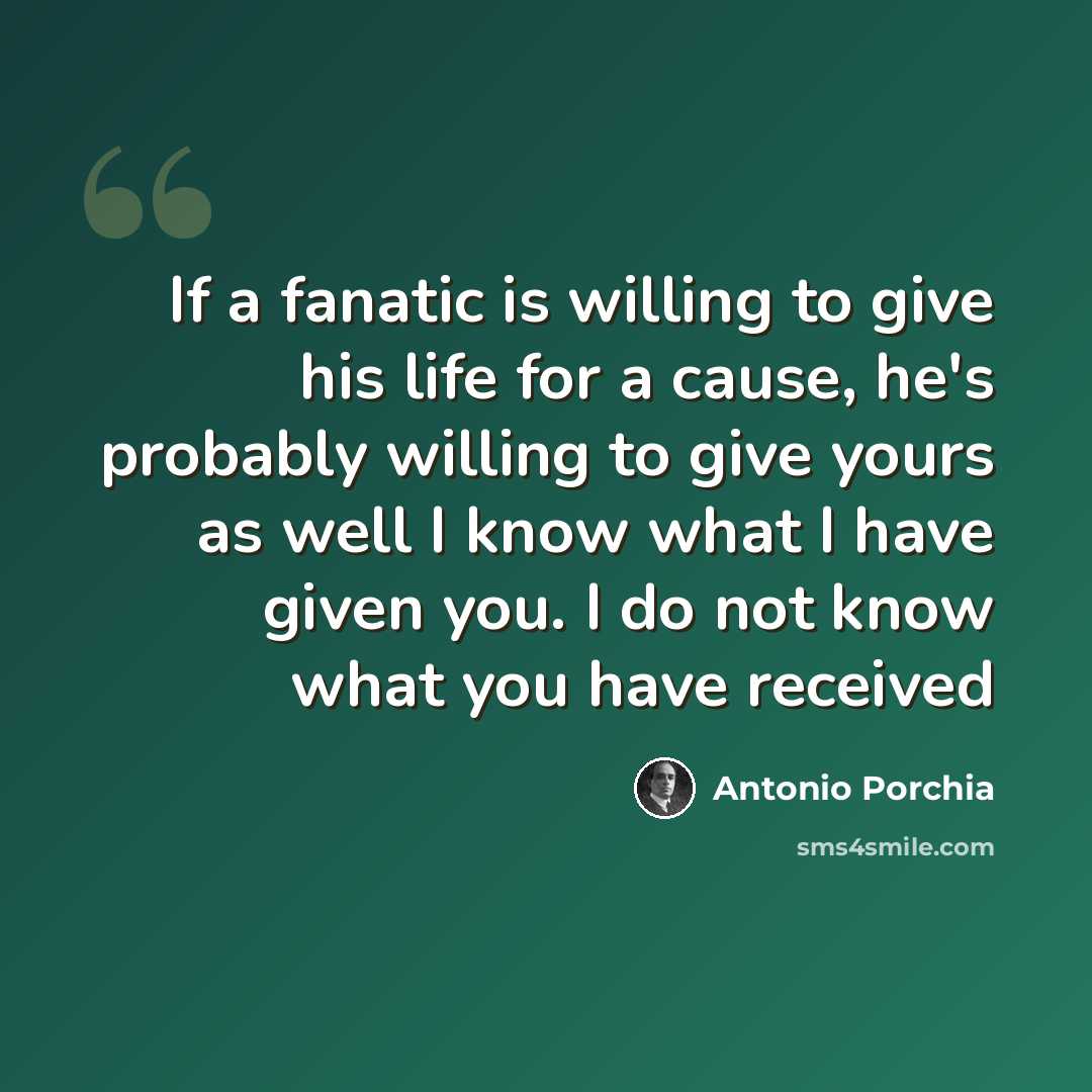 “If a fanatic is willing to give his life for a cause, he's probably willing to give yours as well I know what I have given you. I do not know what you have received” quote by Antonio Porchia