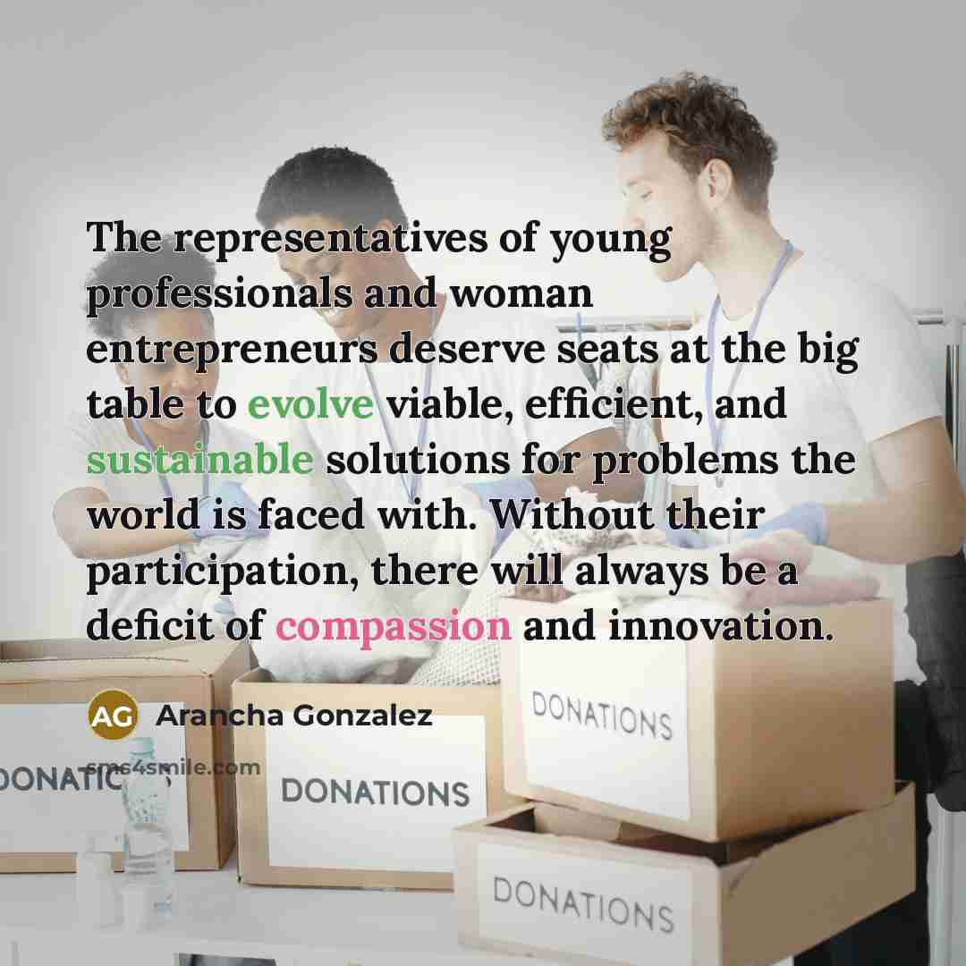 “The representatives of young professionals and woman entrepreneurs deserve seats at the big table to evolve viable, efficient, and sustainable solutions for problems the world is faced with. Without their participation, there will always be a deficit of compassion and innovation.” quote by Arancha Gonzalez
