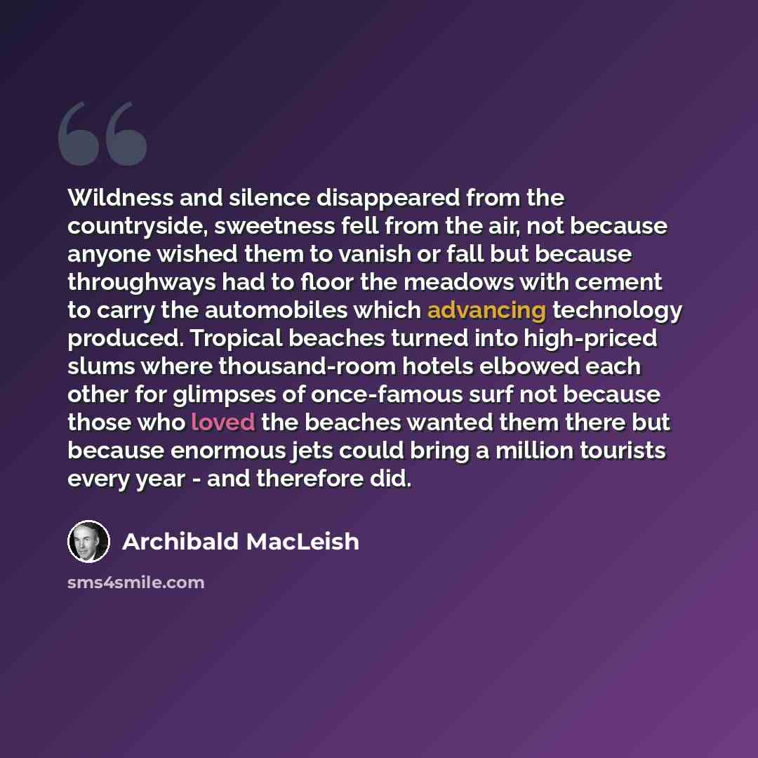 “Wildness and silence disappeared from the countryside, sweetness fell from the air, not because anyone wished them to vanish or fall but because throughways had to floor the meadows with cement to carry the automobiles which advancing technology produced. Tropical beaches turned into high-priced…” quote by Archibald MacLeish