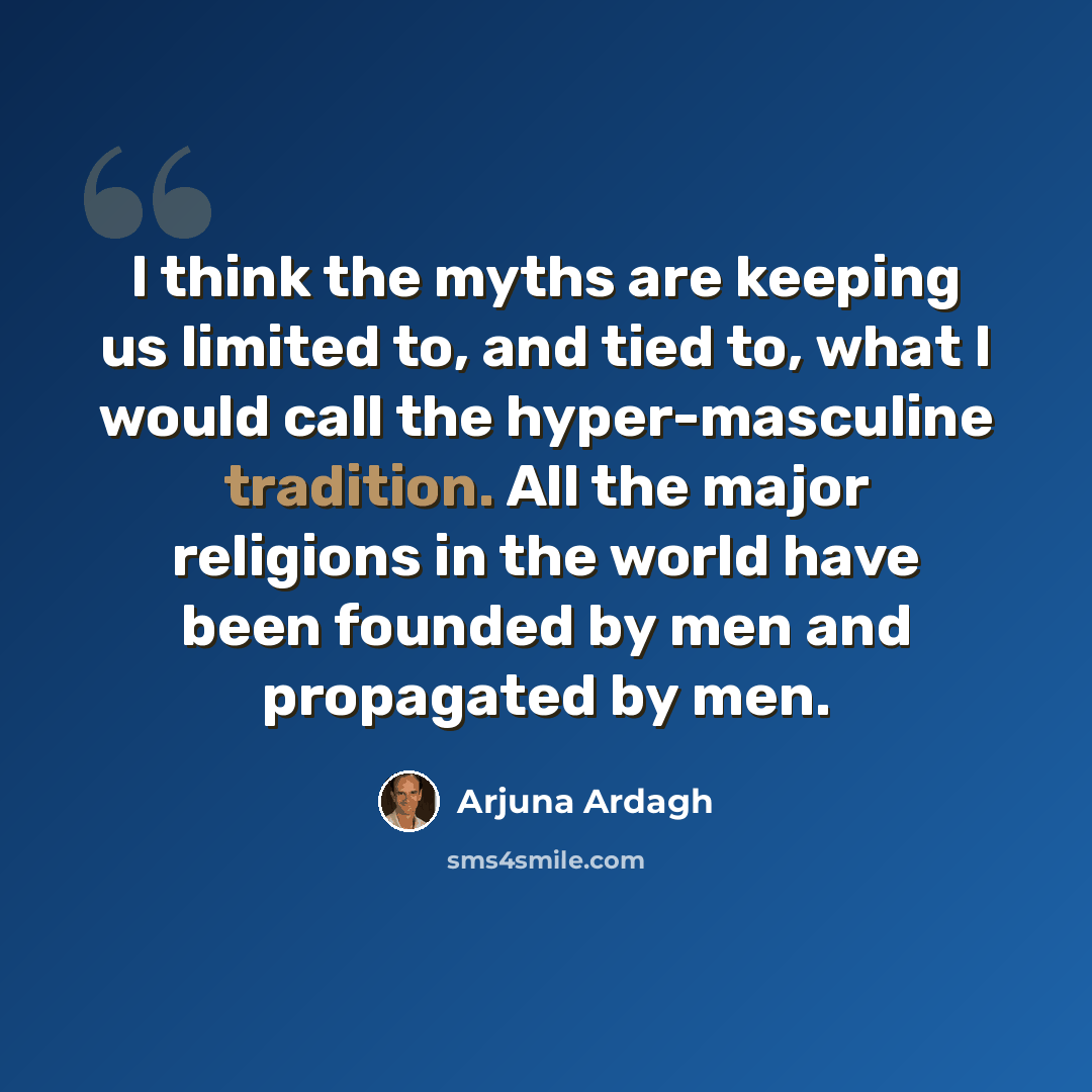 “I think the myths are keeping us limited to, and tied to, what I would call the hyper-masculine tradition. All the major religions in the world have been founded by men and propagated by men.” quote by Arjuna Ardagh