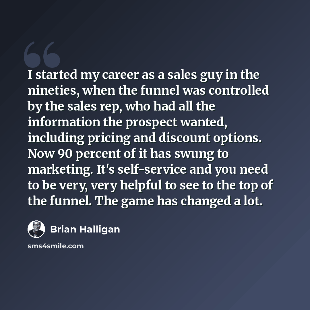 “I started my career as a sales guy in the nineties, when the funnel was controlled by the sales rep, who had all the information the prospect wanted, including pricing and discount options. Now 90 percent of it has swung to marketing. It's self-service and you need to be very, very helpful to see…” quote by Brian Halligan