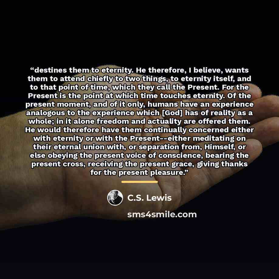 “destines them to eternity. He therefore, I believe, wants them to attend chiefly to two things, to eternity itself, and to that point of time, which they call the Present. For the Present is the point at which time touches eternity. Of the present moment, and of it only, humans have an experience…” quote by C.S. Lewis