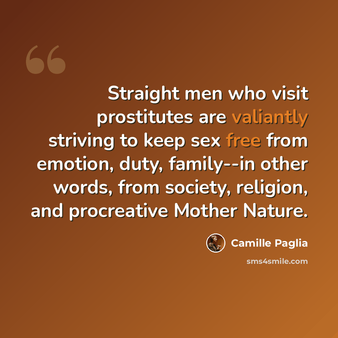 “Straight men who visit prostitutes are valiantly striving to keep sex free from emotion, duty, family--in other words, from society, religion, and procreative Mother Nature.” quote by Camille Paglia