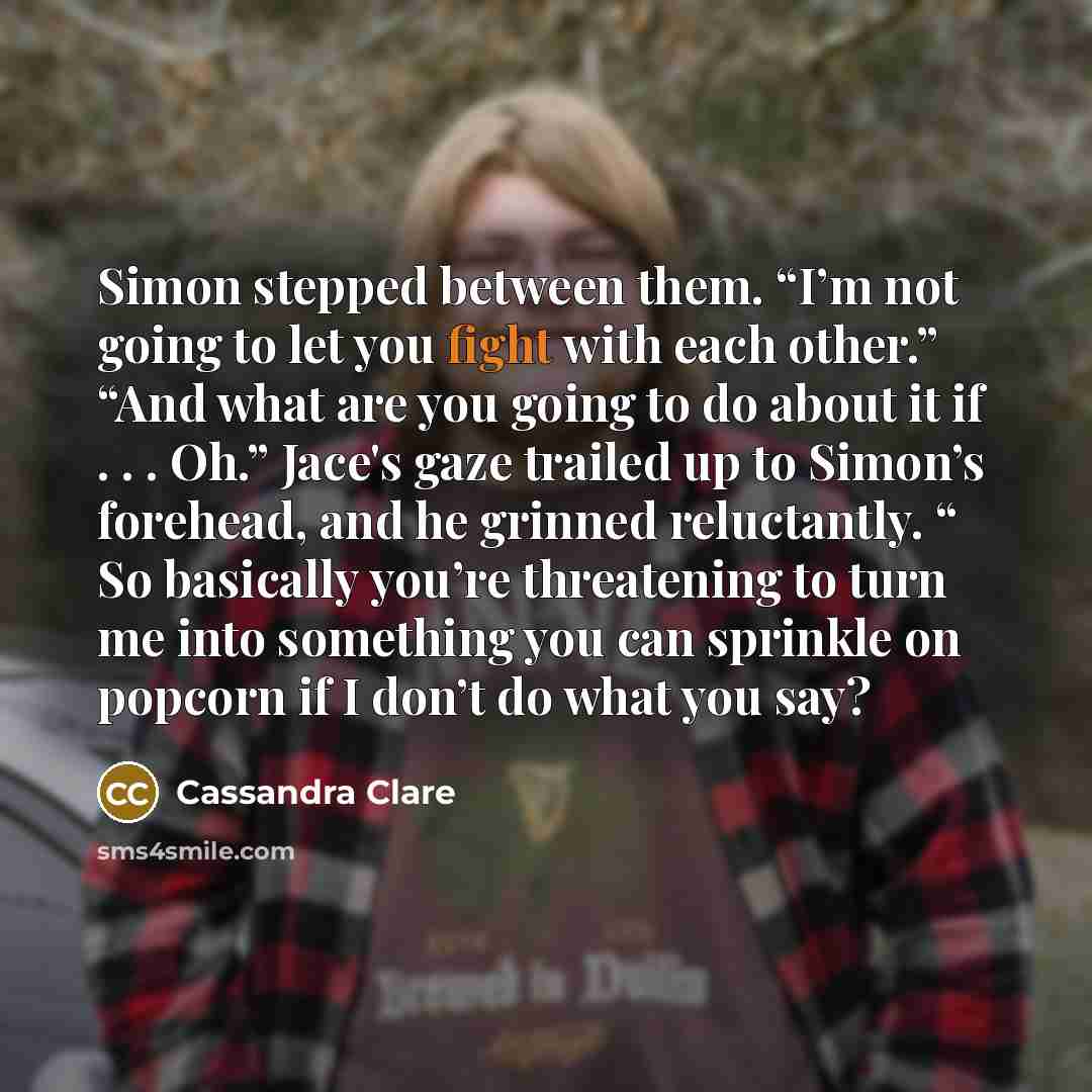 “Simon stepped between them. “I’m not going to let you fight with each other.” “And what are you going to do about it if . . . Oh.” Jace's gaze trailed up to Simon’s forehead, and he grinned reluctantly. “ So basically you’re threatening to turn me into something you can sprinkle on popcorn if I…” quote by Cassandra Clare