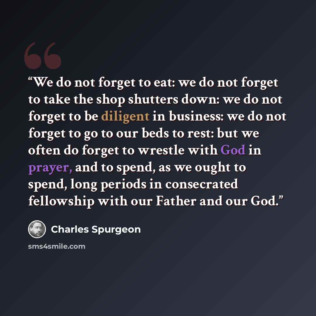 “We do not forget to eat: we do not forget to take the shop shutters down: we do not forget to be diligent in business: we do not forget to go to our beds to rest: but we often do forget to wrestle with God in prayer, and to spend, as we ought to spend, long periods in consecrated fellowship with…” quote by Charles Spurgeon