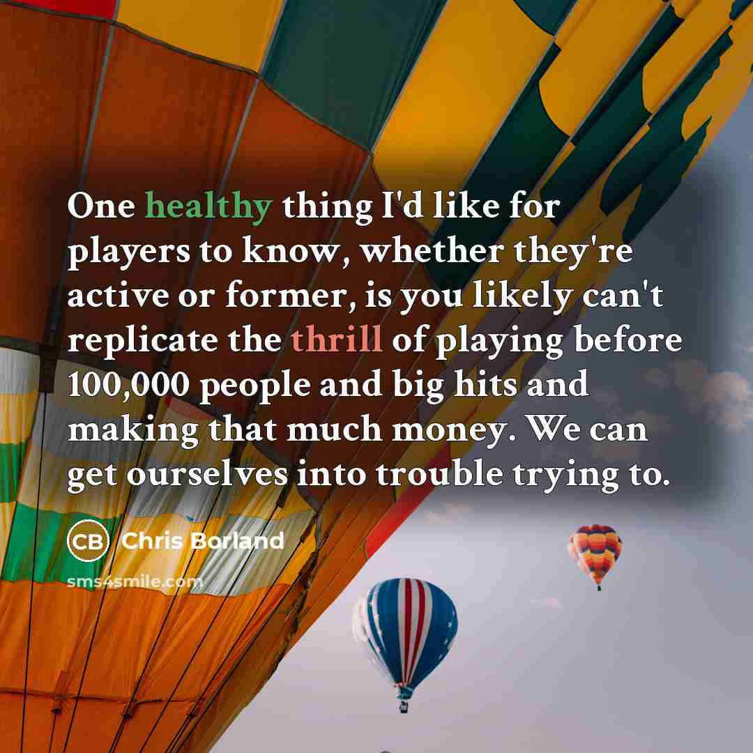 “One healthy thing I'd like for players to know, whether they're active or former, is you likely can't replicate the thrill of playing before 100,000 people and big hits and making that much money. We can get ourselves into trouble trying to.” quote by Chris Borland