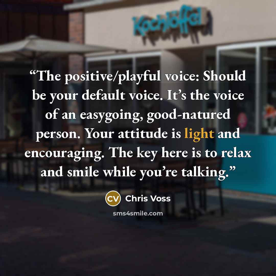 “The positive/playful voice: Should be your default voice. It’s the voice of an easygoing, good-natured person. Your attitude is light and encouraging. The key here is to relax and smile while you’re talking.” quote by Chris Voss