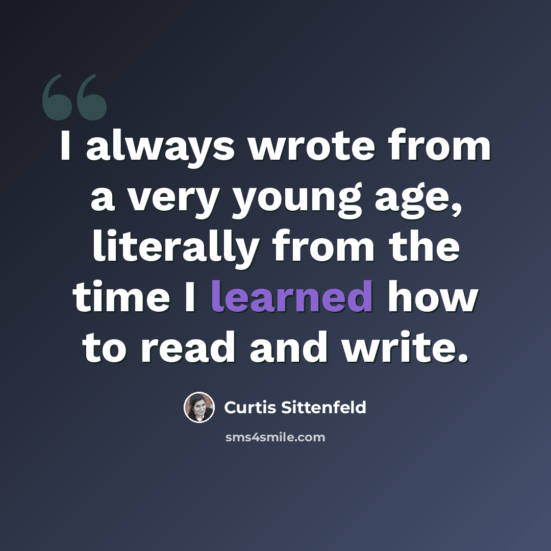 “I always wrote from a very young age, literally from the time I learned how to read and write.” quote by Curtis Sittenfeld