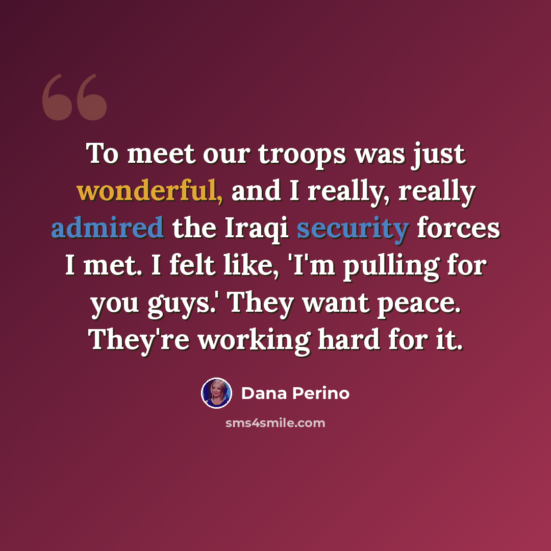 “To meet our troops was just wonderful, and I really, really admired the Iraqi security forces I met. I felt like, 'I'm pulling for you guys.' They want peace. They're working hard for it.” quote by Dana Perino