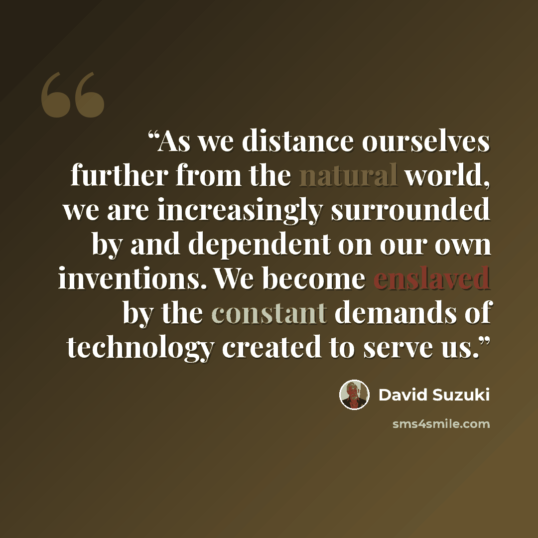 “As we distance ourselves further from the natural world, we are increasingly surrounded by and dependent on our own inventions. We become enslaved by the constant demands of technology created to serve us.” quote by David Suzuki