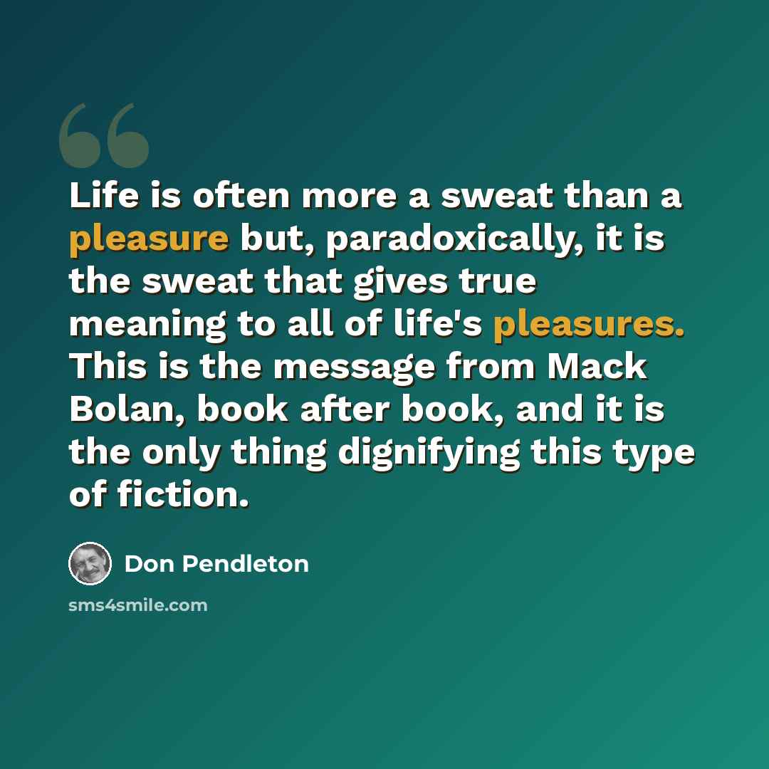 “Life is often more a sweat than a pleasure but, paradoxically, it is the sweat that gives true meaning to all of life's pleasures. This is the message from Mack Bolan, book after book, and it is the only thing dignifying this type of fiction.” quote by Don Pendleton