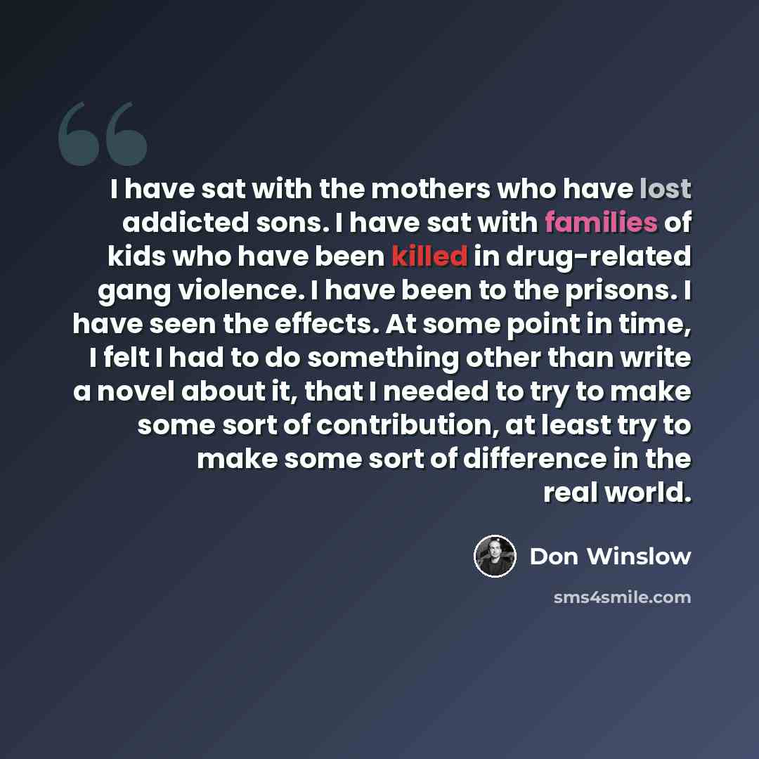 “I have sat with the mothers who have lost addicted sons. I have sat with families of kids who have been killed in drug-related gang violence. I have been to the prisons. I have seen the effects. At some point in time, I felt I had to do something other than write a novel about it, that I needed to…” quote by Don Winslow