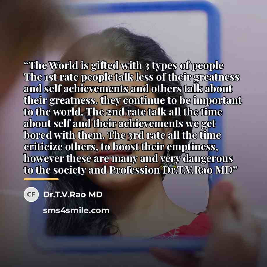 “The World is gifted with 3 types of people The 1st rate people talk less of their greatness and self achievements and others talk about their greatness. they continue to be important to the world, The 2nd rate talk all the time about self and their achievements we get bored with them. The 3rd rate…” quote by Dr.T.V.Rao MD