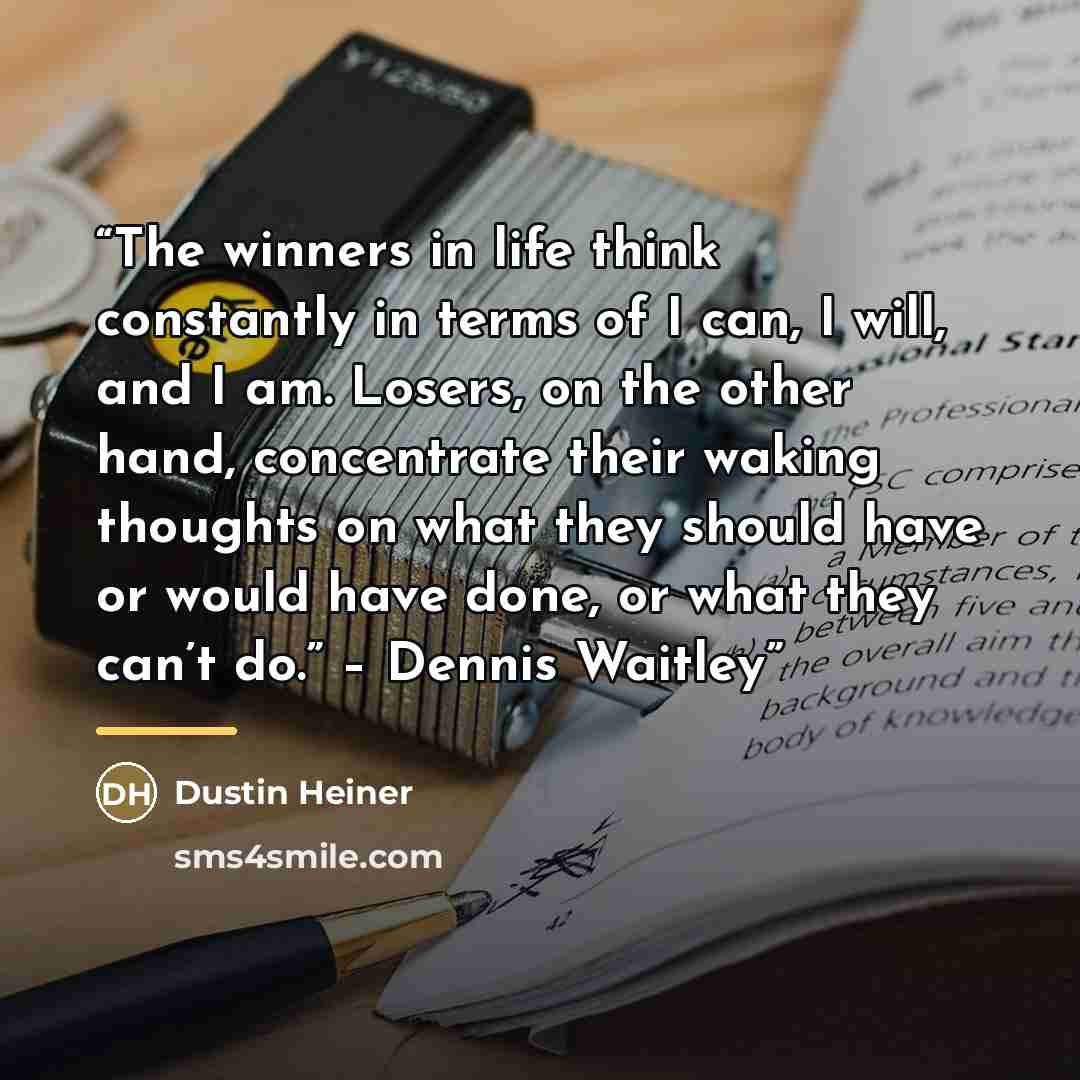 “The winners in life think constantly in terms of I can, I will, and I am. Losers, on the other hand, concentrate their waking thoughts on what they should have or would have done, or what they can’t do.” – Dennis Waitley” quote by Dustin Heiner