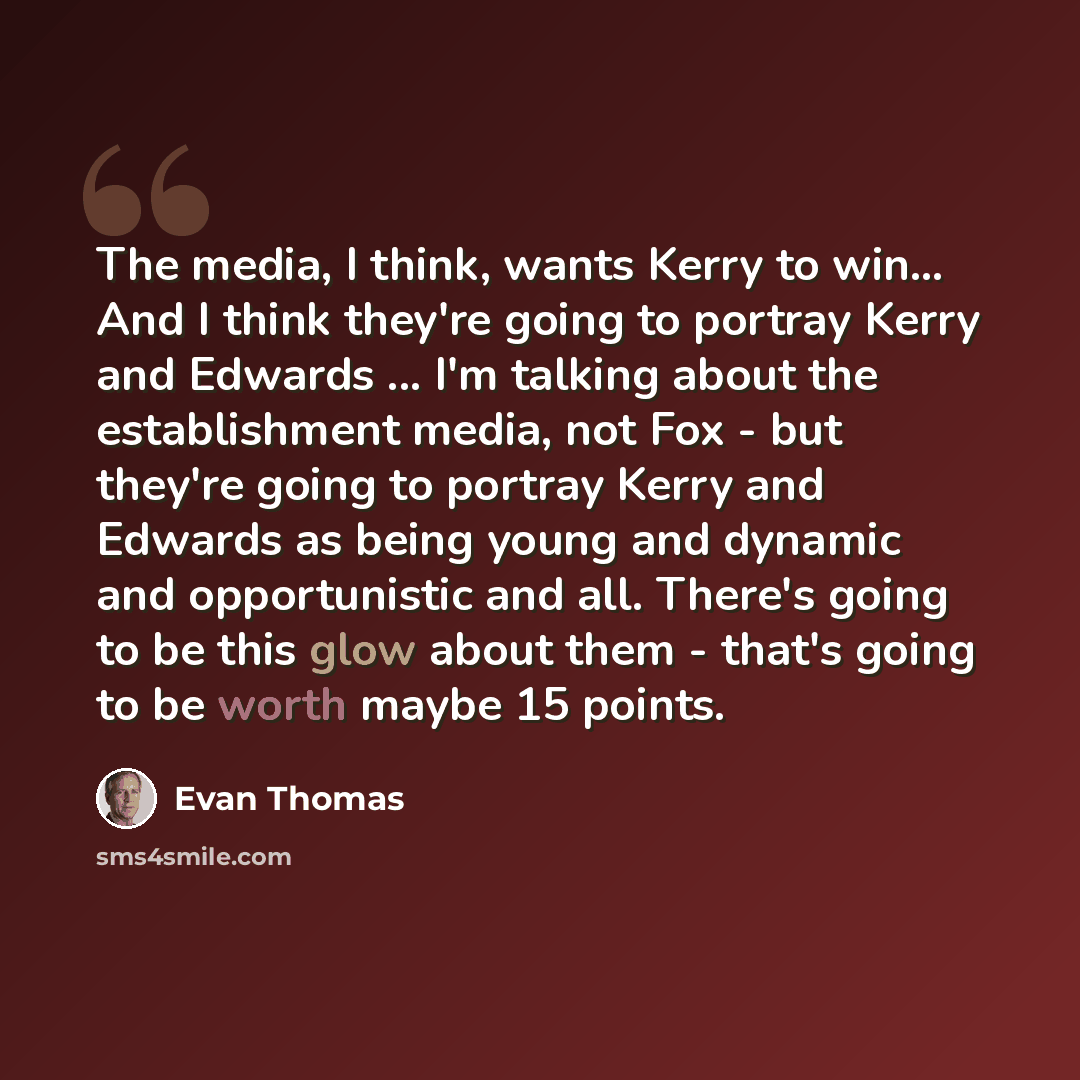 “The media, I think, wants Kerry to win… And I think they're going to portray Kerry and Edwards ... I'm talking about the establishment media, not Fox - but they're going to portray Kerry and Edwards as being young and dynamic and opportunistic and all. There's going to be this glow about them…” quote by Evan Thomas