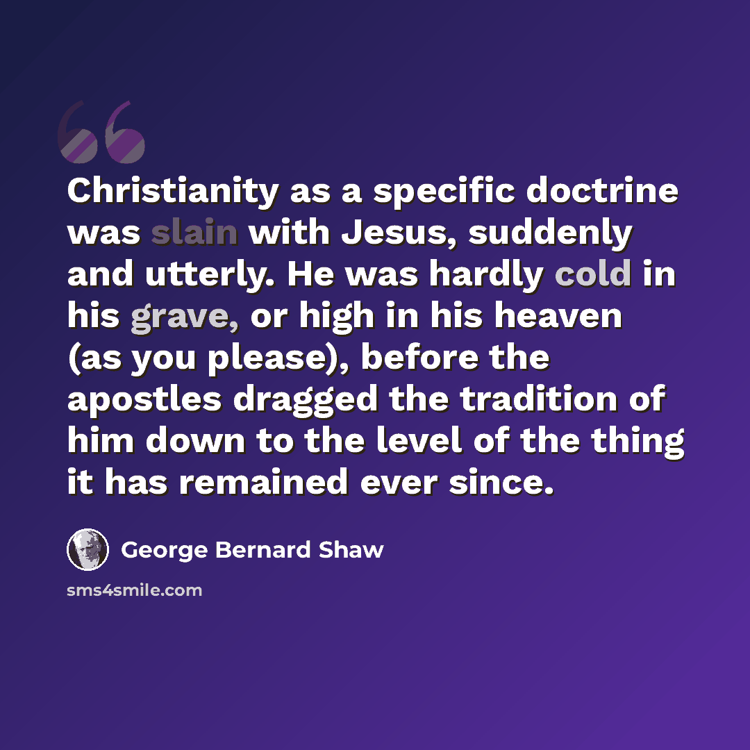 “Christianity as a specific doctrine was slain with Jesus, suddenly and utterly. He was hardly cold in his grave, or high in his heaven (as you please), before the apostles dragged the tradition of him down to the level of the thing it has remained ever since.” quote by George Bernard Shaw
