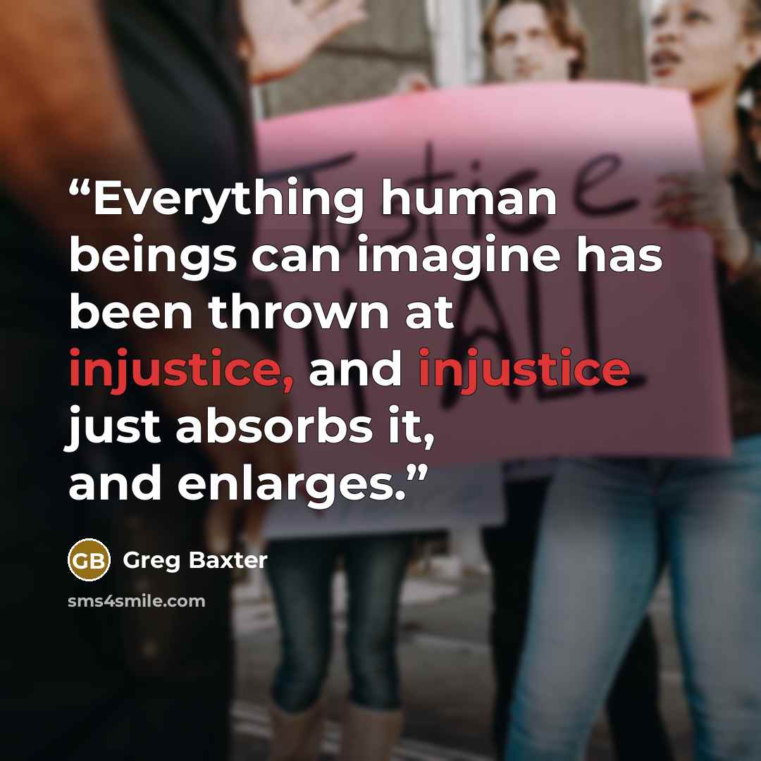 “Everything human beings can imagine has been thrown at injustice, and injustice just absorbs it, and enlarges.” quote by Greg Baxter