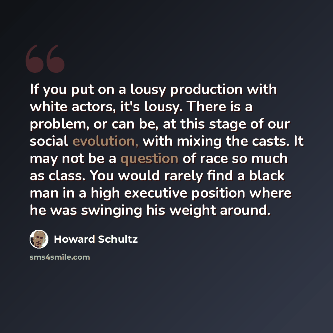 “If you put on a lousy production with white actors, it's lousy. There is a problem, or can be, at this stage of our social evolution, with mixing the casts. It may not be a question of race so much as class. You would rarely find a black man in a high executive position where he was swinging his…” quote by Howard Schultz