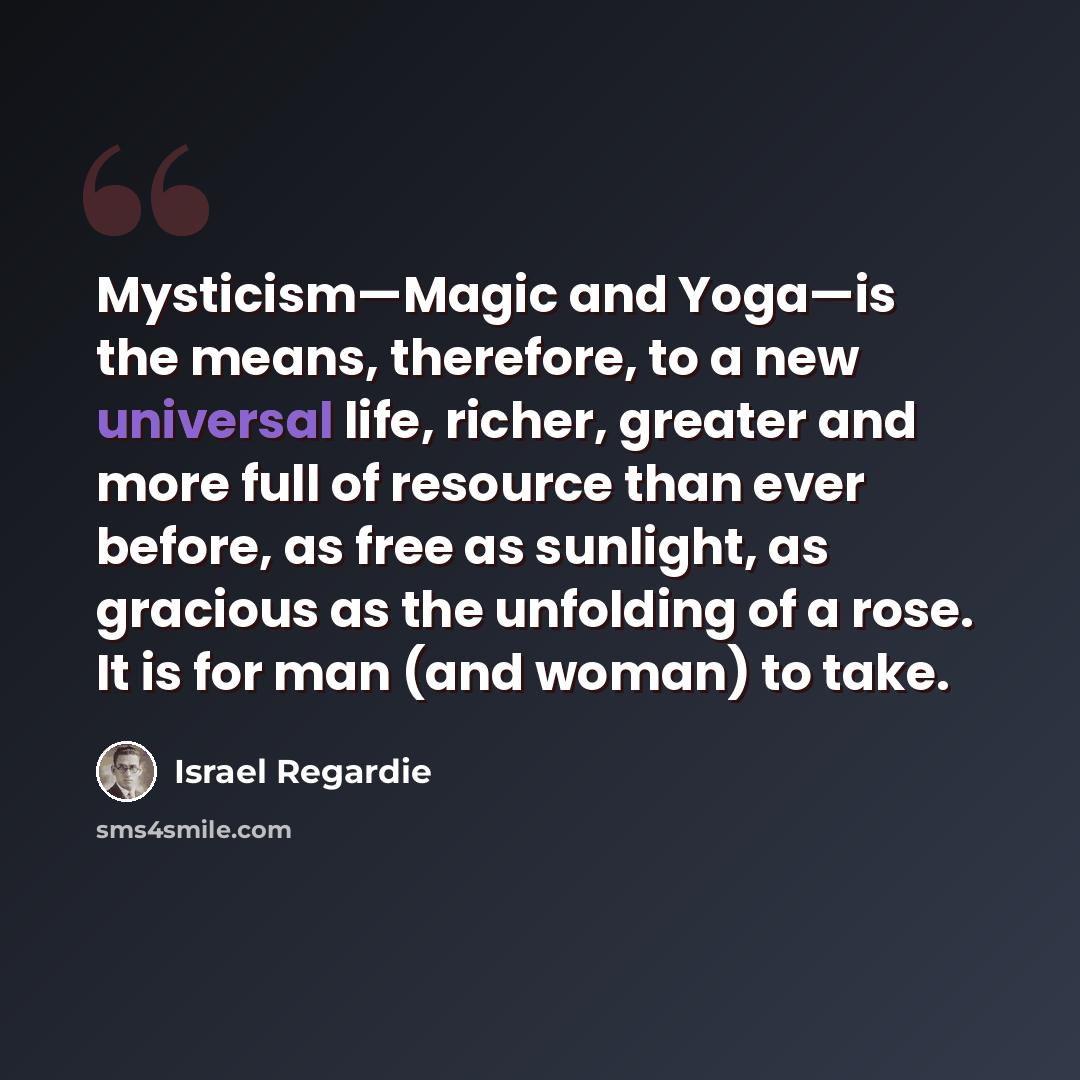 “Mysticism—Magic and Yoga—is the means, therefore, to a new universal life, richer, greater and more full of resource than ever before, as free as sunlight, as gracious as the unfolding of a rose. It is for man (and woman) to take.” quote by Israel Regardie