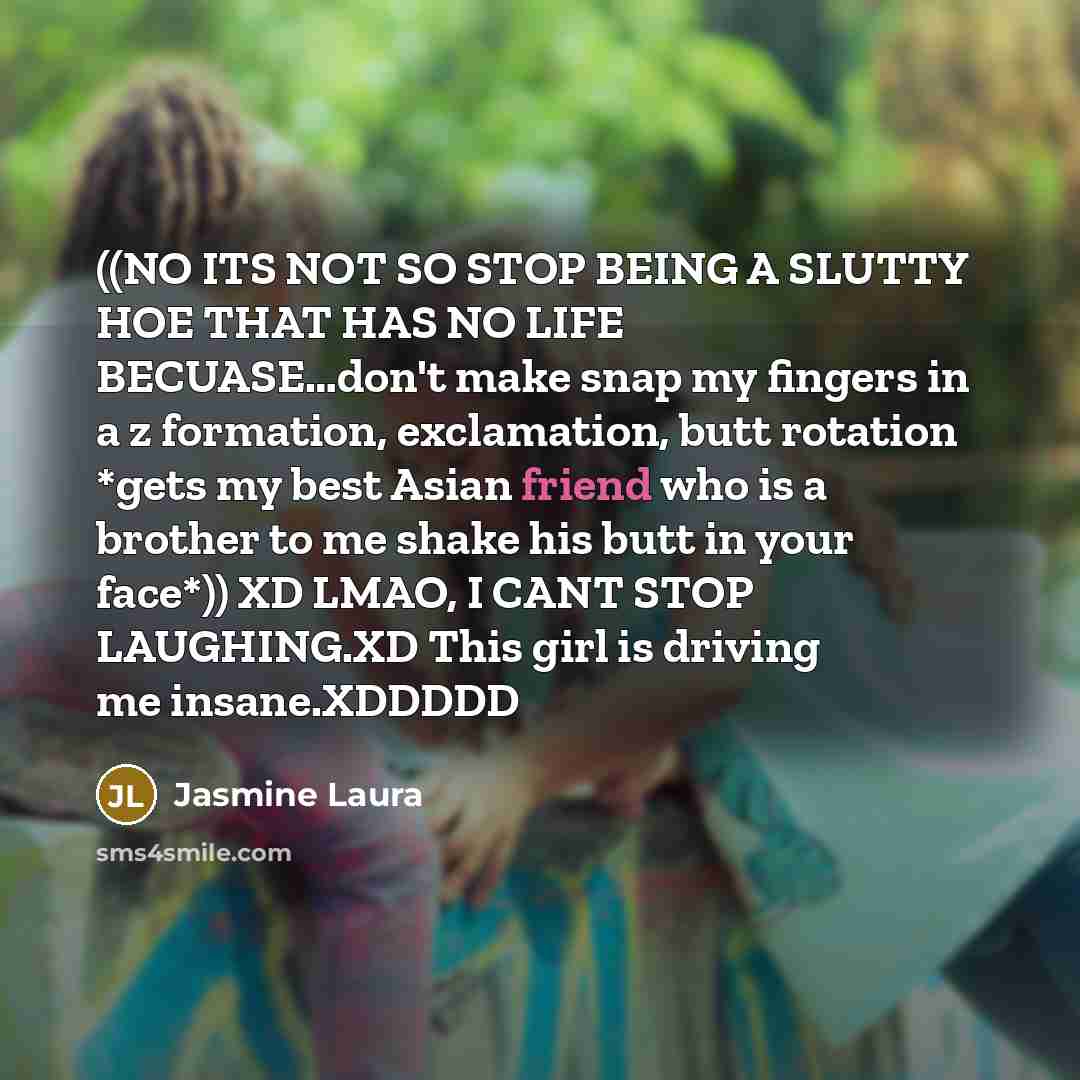 “((NO ITS NOT SO STOP BEING A SLUTTY HOE THAT HAS NO LIFE BECUASE…don't make snap my fingers in a z formation, exclamation, butt rotation *gets my best Asian friend who is a brother to me shake his butt in your face*)) XD LMAO, I CANT STOP LAUGHING.XD This girl is driving me insane.XDDDDD” quote by Jasmine Laura