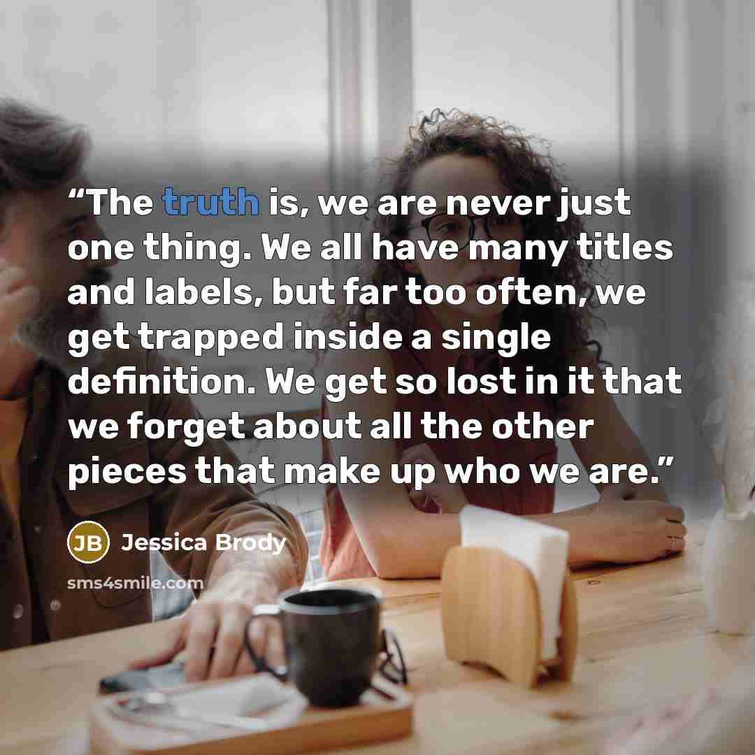 “The truth is, we are never just one thing. We all have many titles and labels, but far too often, we get trapped inside a single definition. We get so lost in it that we forget about all the other pieces that make up who we are.” quote by Jessica Brody
