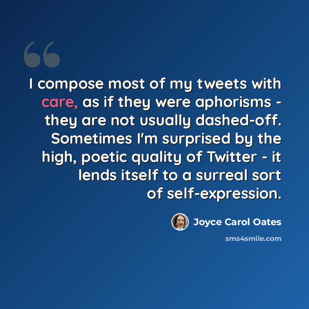 “I compose most of my tweets with care, as if they were aphorisms - they are not usually dashed-off. Sometimes I'm surprised by the high, poetic quality of Twitter - it lends itself to a surreal sort of self-expression.” quote by Joyce Carol Oates