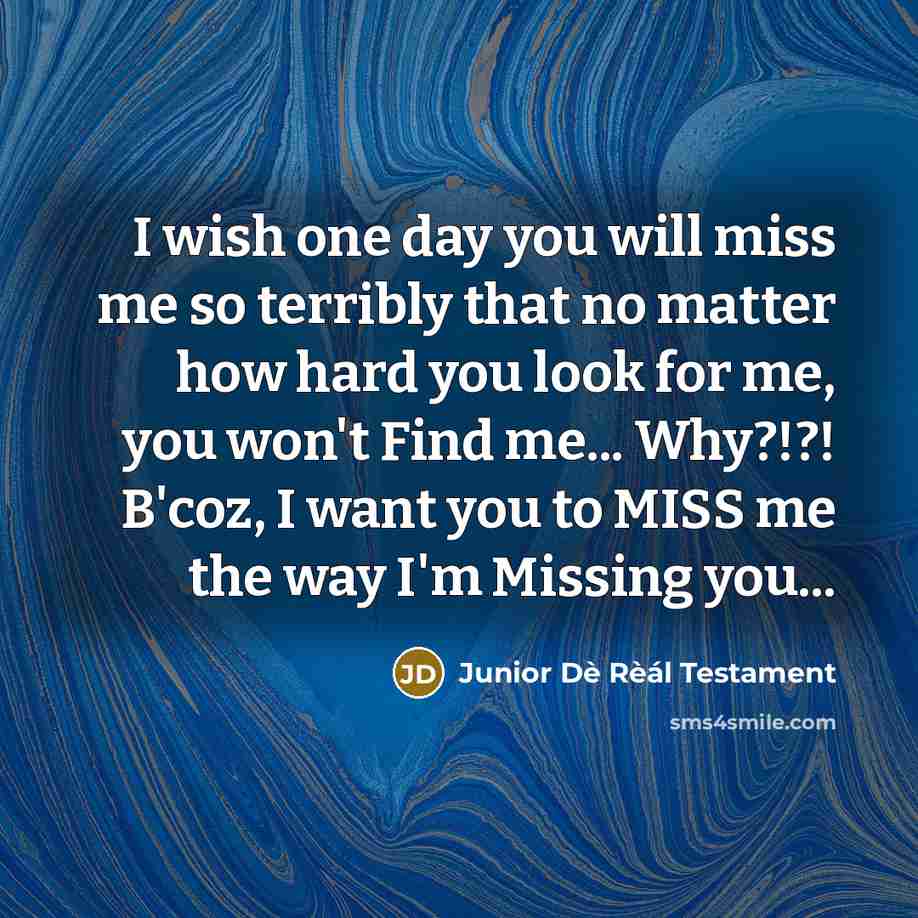 “I wish one day you will miss me so terribly that no matter how hard you look for me, you won't Find me... Why?!?! B'coz, I want you to MISS me the way I'm Missing you...” quote by Junior Dè Rèál Testament