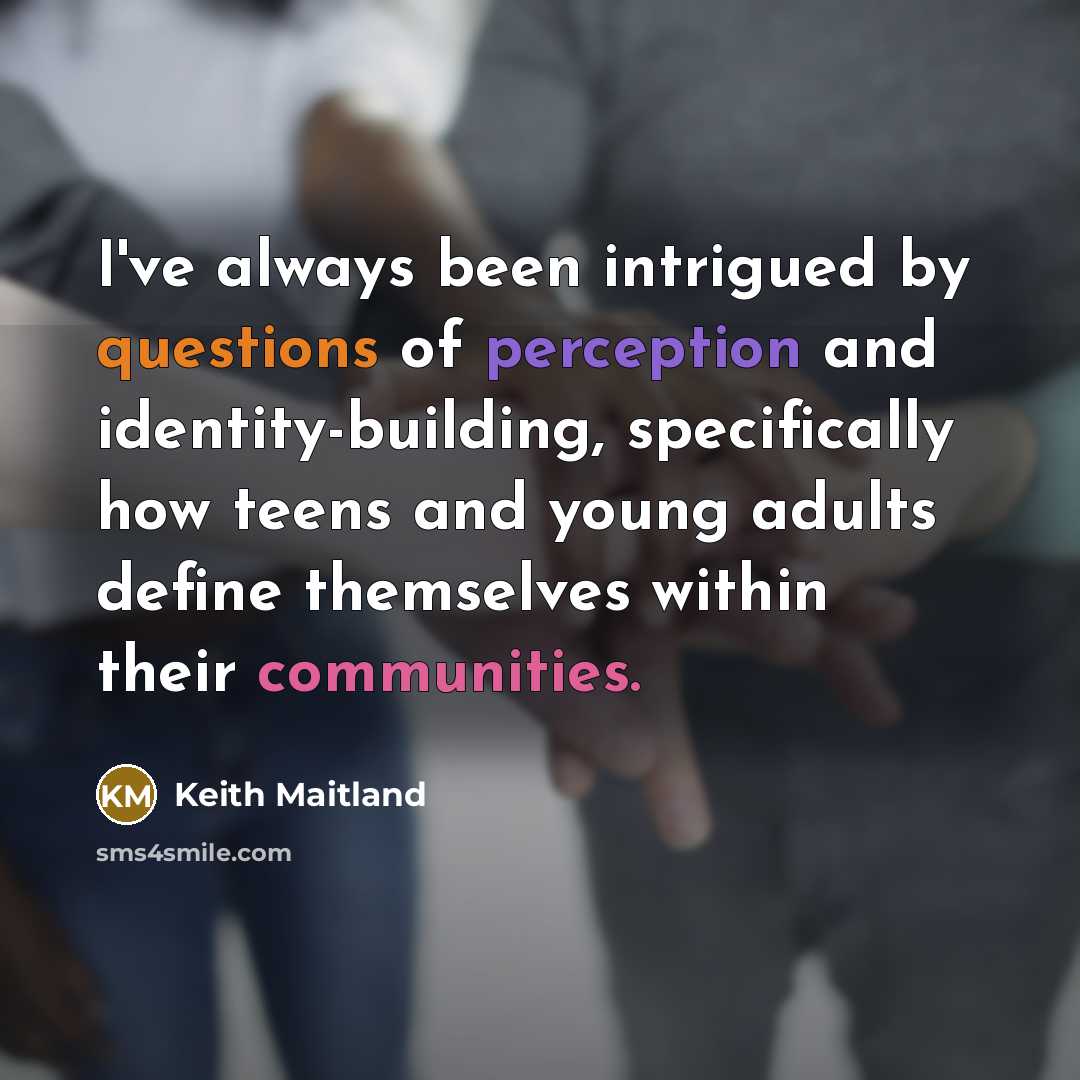 “I've always been intrigued by questions of perception and identity-building, specifically how teens and young adults define themselves within their communities.” quote by Keith Maitland