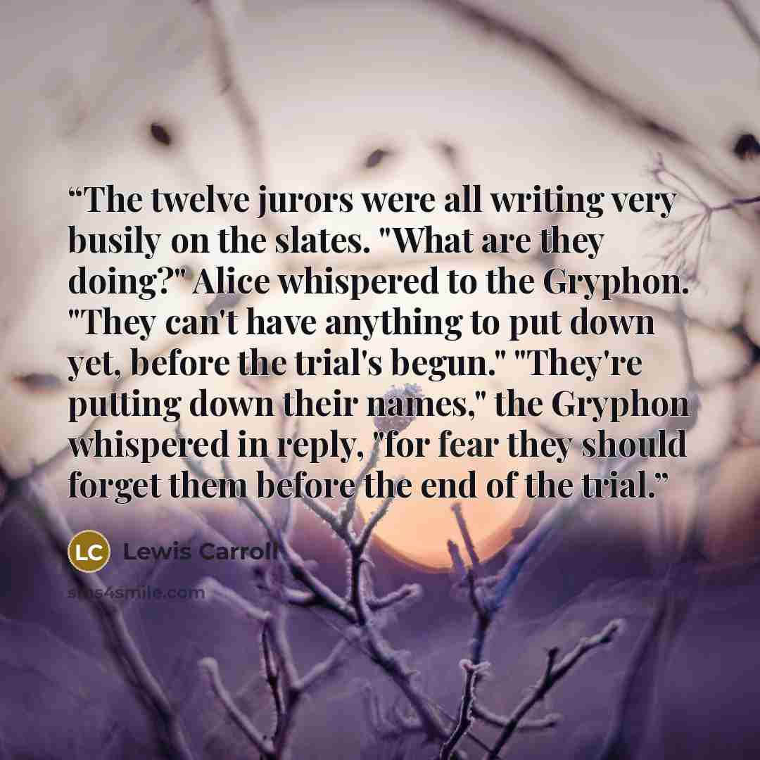 “The twelve jurors were all writing very busily on the slates. "What are they doing?" Alice whispered to the Gryphon. "They can't have anything to put down yet, before the trial's begun." "They're putting down their names," the Gryphon whispered in reply, "for fear they should forget them before…” quote by Lewis Carroll
