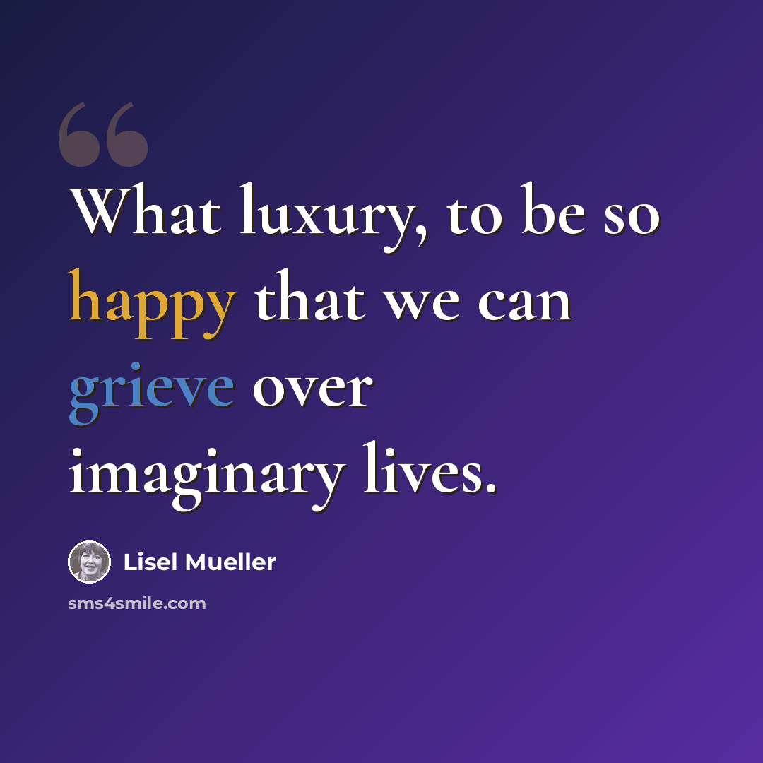 “What luxury, to be so happy that we can grieve over imaginary lives.” quote by Lisel Mueller