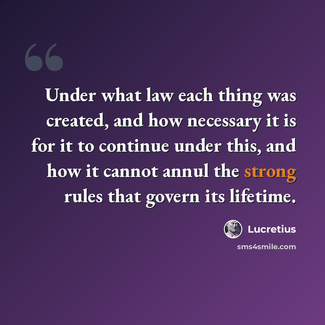 “Under what law each thing was created, and how necessary it is for it to continue under this, and how it cannot annul the strong rules that govern its lifetime.” quote by Lucretius