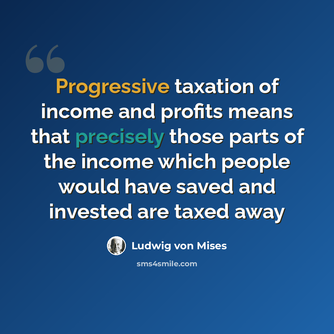 “Progressive taxation of income and profits means that precisely those parts of the income which people would have saved and invested are taxed away” quote by Ludwig von Mises