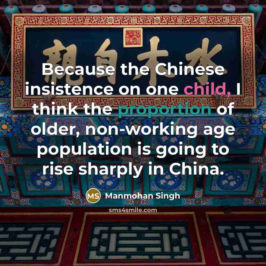 “Because the Chinese insistence on one child, I think the proportion of older, non-working age population is going to rise sharply in China.” quote by Manmohan Singh