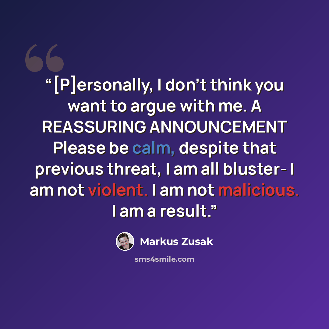 “[P]ersonally, I don't think you want to argue with me. A REASSURING ANNOUNCEMENT Please be calm, despite that previous threat, I am all bluster- I am not violent. I am not malicious. I am a result.” quote by Markus Zusak