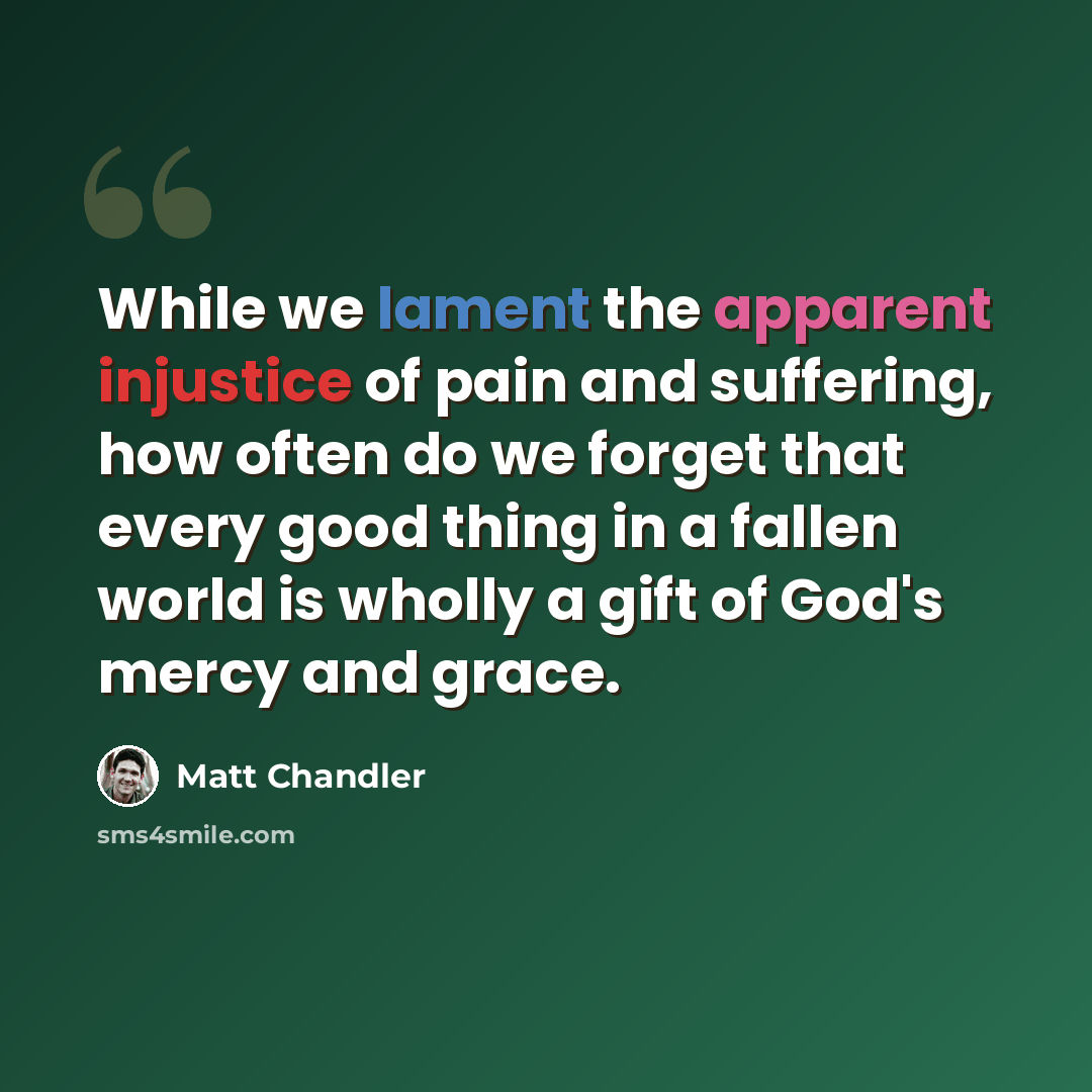 “While we lament the apparent injustice of pain and suffering, how often do we forget that every good thing in a fallen world is wholly a gift of God's mercy and grace.” quote by Matt Chandler
