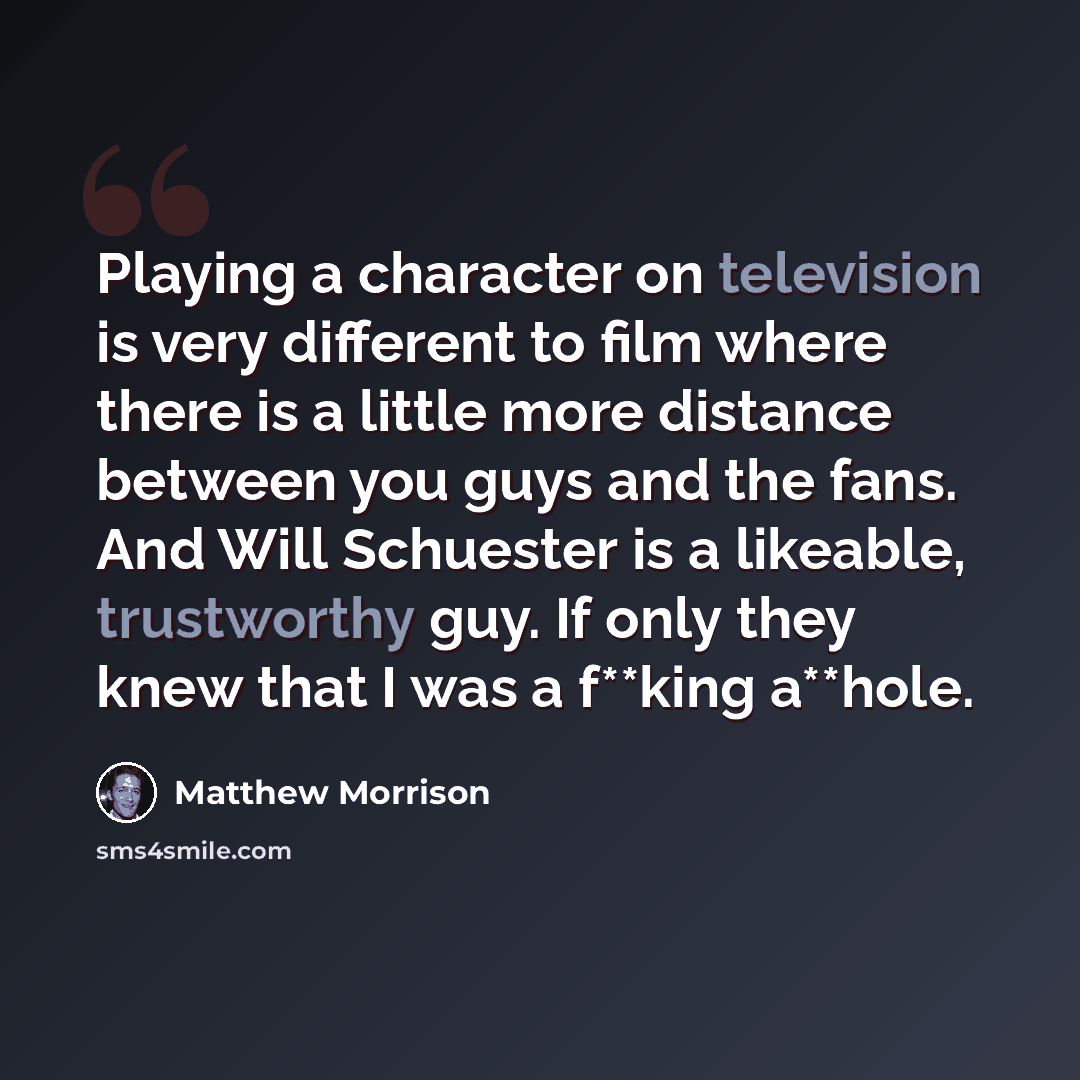 “Playing a character on television is very different to film where there is a little more distance between you guys and the fans. And Will Schuester is a likeable, trustworthy guy. If only they knew that I was a f**king a**hole.” quote by Matthew Morrison