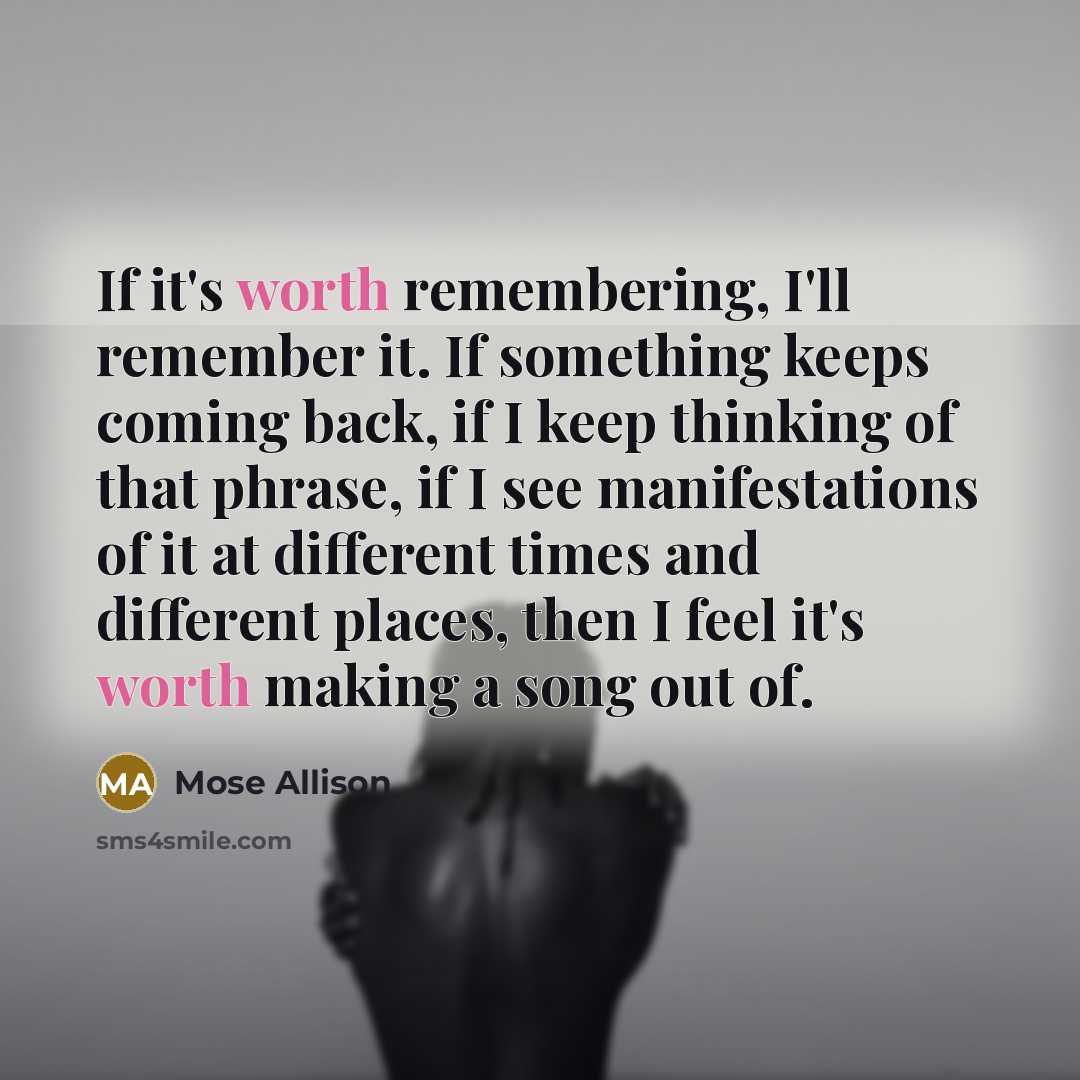 “If it's worth remembering, I'll remember it. If something keeps coming back, if I keep thinking of that phrase, if I see manifestations of it at different times and different places, then I feel it's worth making a song out of.” quote by Mose Allison
