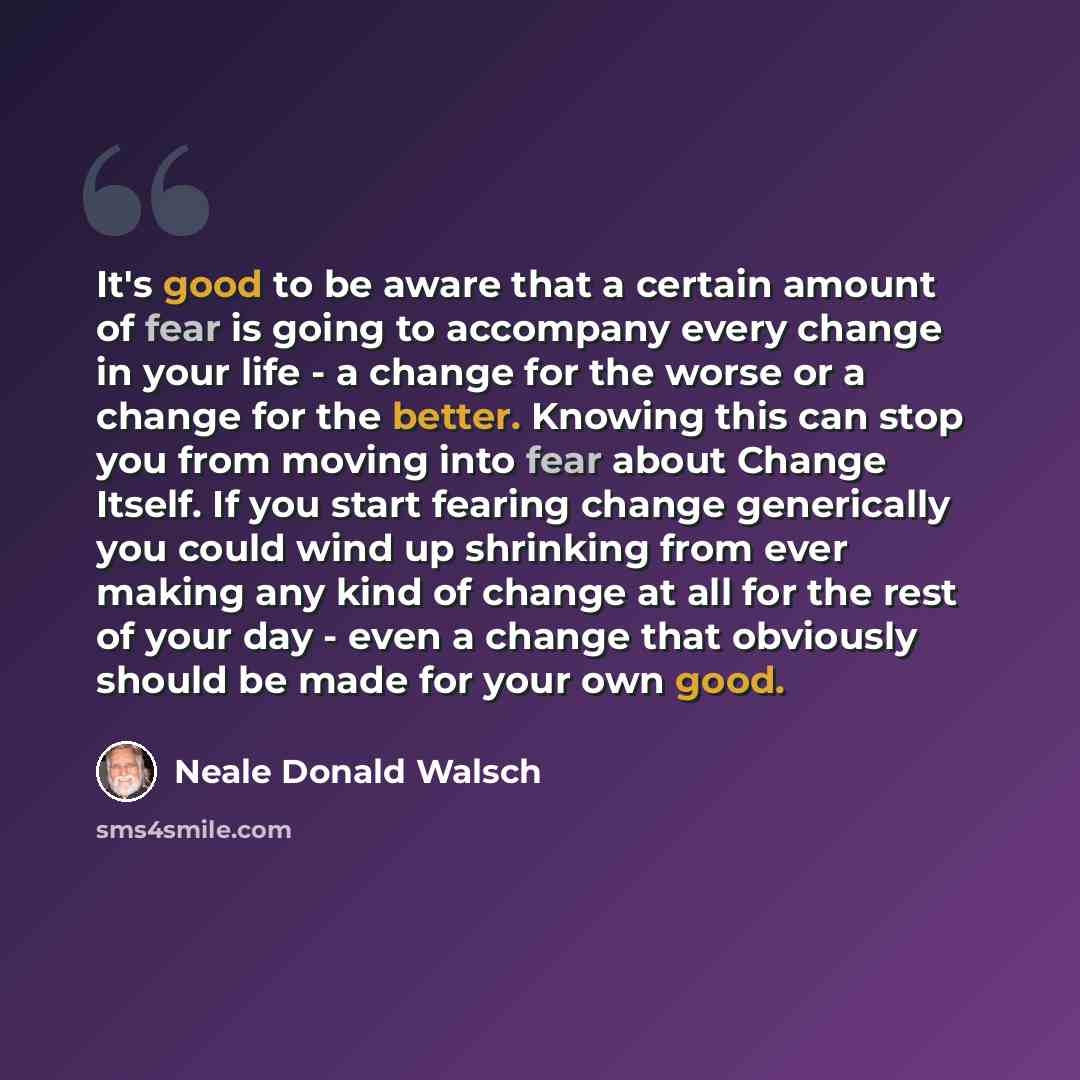 “It's good to be aware that a certain amount of fear is going to accompany every change in your life - a change for the worse or a change for the better. Knowing this can stop you from moving into fear about Change Itself. If you start fearing change generically you could wind up shrinking from…” quote by Neale Donald Walsch