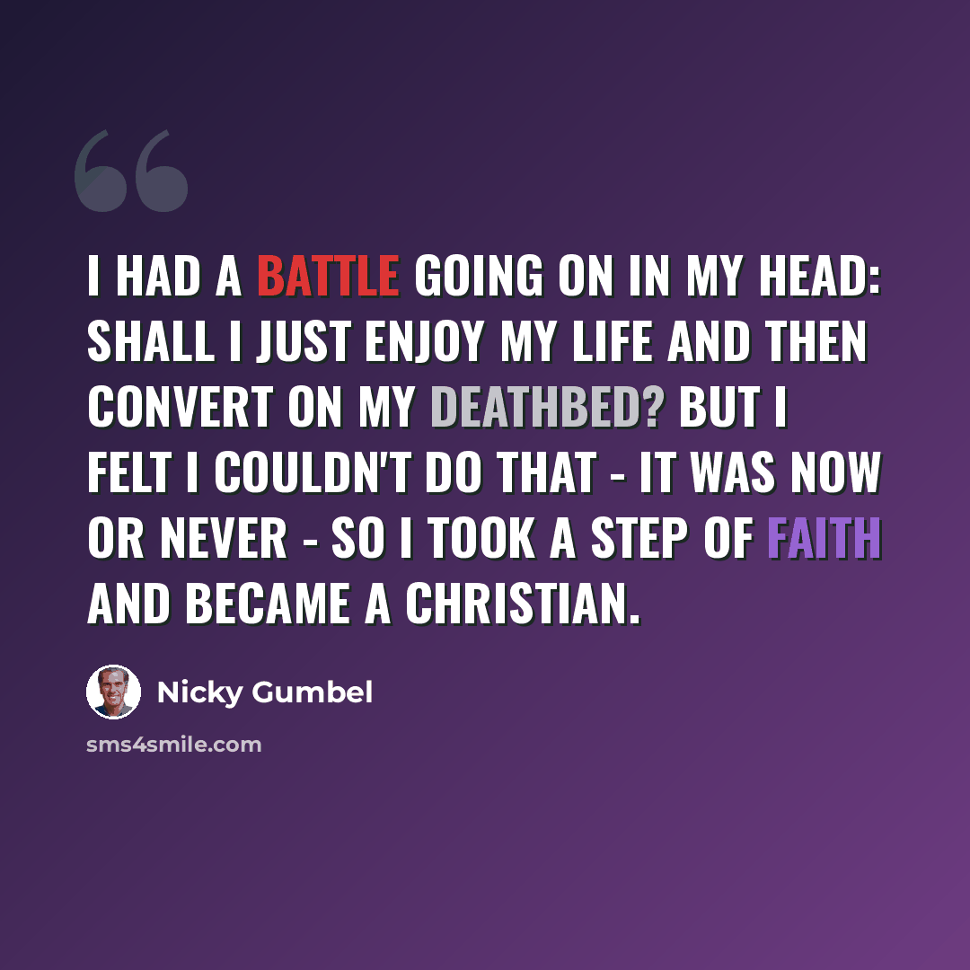 “I had a battle going on in my head: shall I just enjoy my life and then convert on my deathbed? But I felt I couldn't do that - it was now or never - so I took a step of faith and became a Christian.” quote by Nicky Gumbel