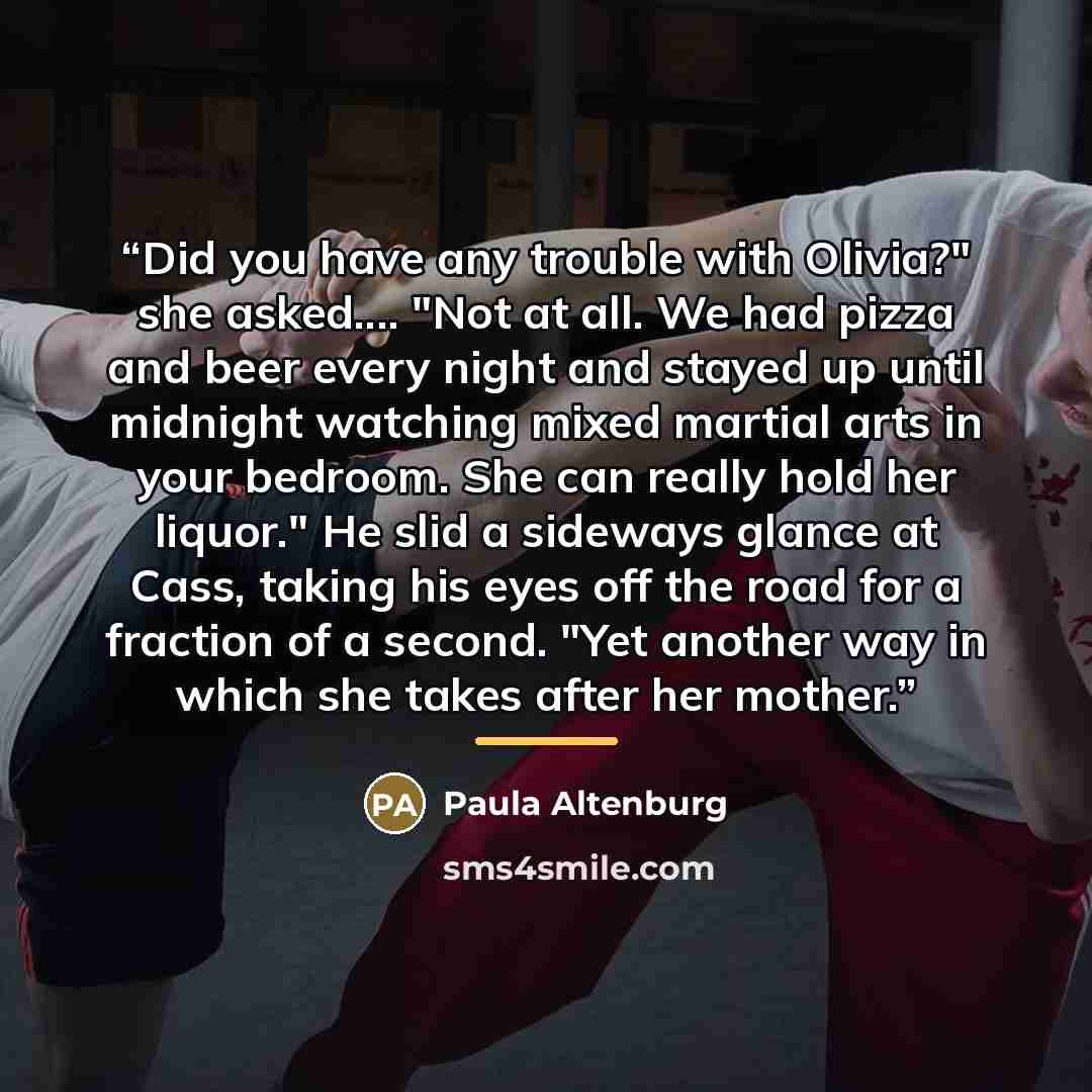 “Did you have any trouble with Olivia?" she asked… "Not at all. We had pizza and beer every night and stayed up until midnight watching mixed martial arts in your bedroom. She can really hold her liquor." He slid a sideways glance at Cass, taking his eyes off the road for a fraction of a second…” quote by Paula Altenburg