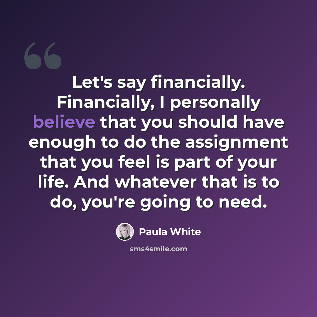 “Let's say financially. Financially, I personally believe that you should have enough to do the assignment that you feel is part of your life. And whatever that is to do, you're going to need.” quote by Paula White